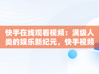 快手在线观看视频：满级人类的娱乐新纪元，快手视频在线观看100万 