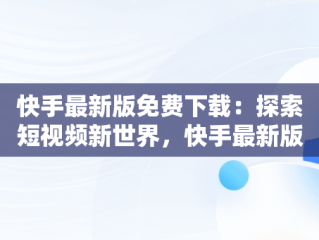 快手最新版免费下载：探索短视频新世界，快手最新版免费下载安装 