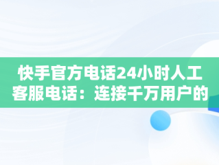 快手官方电话24小时人工客服电话：连接千万用户的桥梁，快手官方客服电话24小时服务电话 