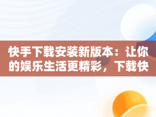 快手下载安装新版本：让你的娱乐生活更精彩，下载快手最新版本并安装 