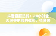 抖音客服热线：24小时全天候守护您的体验，抖音客服热线24小时人工服务热线 