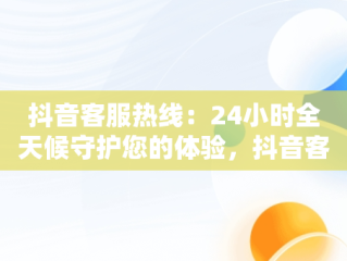 抖音客服热线：24小时全天候守护您的体验，抖音客服热线24小时人工服务热线 