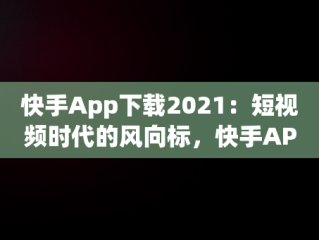 快手App下载2021：短视频时代的风向标，快手APP下载链接怎么复制 