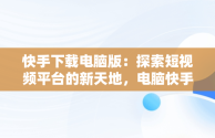 快手下载电脑版：探索短视频平台的新天地，电脑快手下载电脑版 