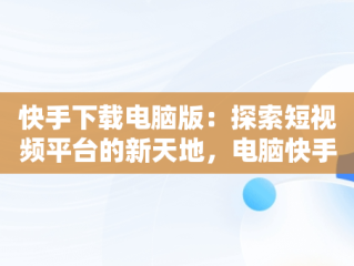 快手下载电脑版：探索短视频平台的新天地，电脑快手下载电脑版 