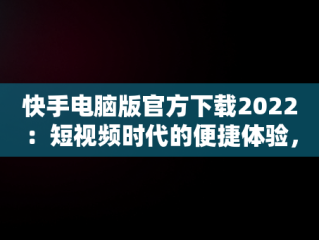 快手电脑版官方下载2022：短视频时代的便捷体验，快手电脑版官方下载2022最新版 