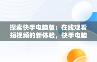 探索快手电脑版：在线观看短视频的新体验，快手电脑怎么播放电视剧 