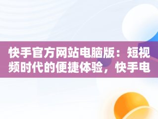 快手官方网站电脑版：短视频时代的便捷体验，快手电脑官方网站首页登录 