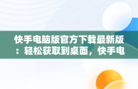 快手电脑版官方下载最新版：轻松获取到桌面，快手电脑版下载地址 官方下载 