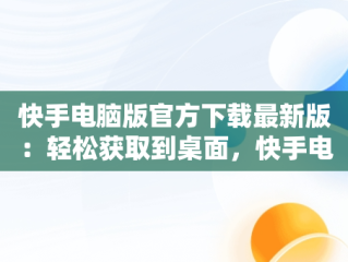 快手电脑版官方下载最新版：轻松获取到桌面，快手电脑版下载地址 官方下载 