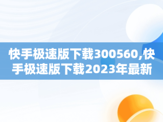 快手极速版下载300560,快手极速版下载2023年最新版