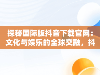 探秘国际版抖音下载官网：文化与娱乐的全球交融，抖音国际版下载网址 