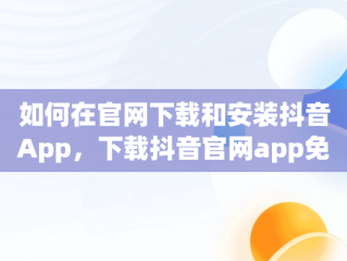 如何在官网下载和安装抖音App，下载抖音官网app免费下载安装 