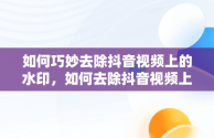 如何巧妙去除抖音视频上的水印，如何去除抖音视频上的水印和文字 