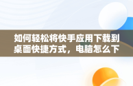 如何轻松将快手应用下载到桌面快捷方式，电脑怎么下载快手到桌面 