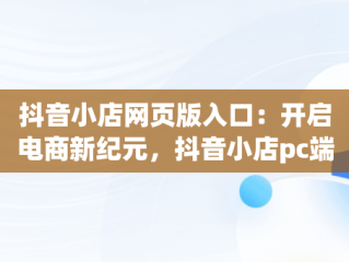 抖音小店网页版入口：开启电商新纪元，抖音小店pc端登录入口 