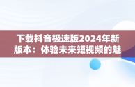 下载抖音极速版2024年新版本：体验未来短视频的魅力，下载抖音极速版2024年新版本安装 