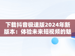 下载抖音极速版2024年新版本：体验未来短视频的魅力，下载抖音极速版2024年新版本安装 