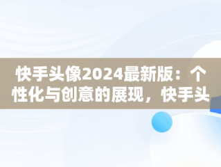 快手头像2024最新版：个性化与创意的展现，快手头像2024最新版女生 