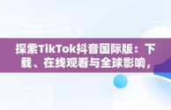 探索TikTok抖音国际版：下载、在线观看与全球影响，国际版抖音tiktok下载安装教程 无需root 