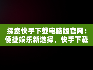 探索快手下载电脑版官网：便捷娱乐新选择，快手下载电脑版官网网址 