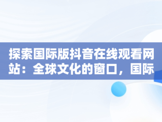 探索国际版抖音在线观看网站：全球文化的窗口，国际版抖音在线观看网站免费 