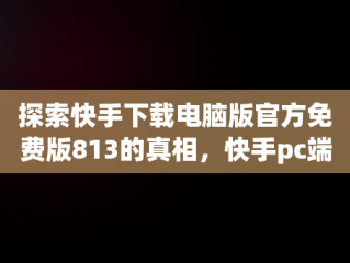 探索快手下载电脑版官方免费版813的真相，快手pc端在哪下载 