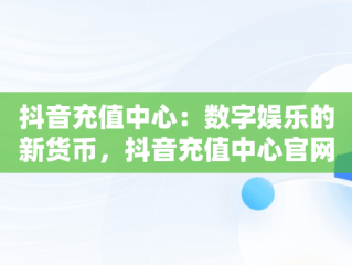 抖音充值中心：数字娱乐的新货币，抖音充值中心官网网址 