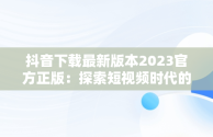 抖音下载最新版本2023官方正版：探索短视频时代的革新，抖音下载最新版本2023官方正版安装 