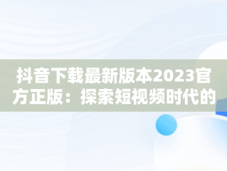 抖音下载最新版本2023官方正版：探索短视频时代的革新，抖音下载最新版本2023官方正版安装 