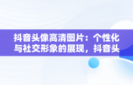 抖音头像高清图片：个性化与社交形象的展现，抖音头像高清图片2023 