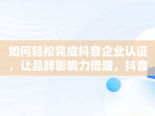 如何轻松完成抖音企业认证，让品牌影响力倍增，抖音企业认证怎么弄掉 