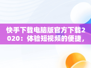 快手下载电脑版官方下载2020：体验短视频的便捷，快手电脑客户端下载 