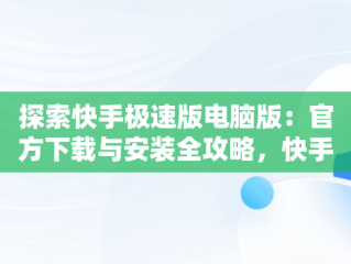 探索快手极速版电脑版：官方下载与安装全攻略，快手极速版电脑版怎么下载安装 