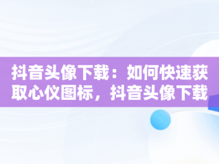 抖音头像下载：如何快速获取心仪图标，抖音头像下载的图片在哪 