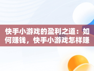 快手小游戏的盈利之道：如何赚钱，快手小游戏怎样赚钱的 