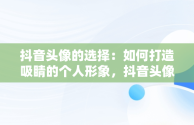 抖音头像的选择：如何打造吸睛的个人形象，抖音头像用什么最好 