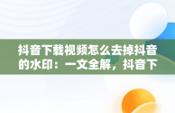 抖音下载视频怎么去掉抖音的水印：一文全解，抖音下载视频怎么去掉抖音的水印剪印 