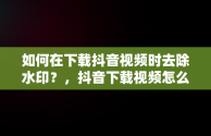 如何在下载抖音视频时去除水印？，抖音下载视频怎么去掉抖音号水印软件 