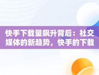 快手下载量飙升背后：社交媒体的新趋势，快手的下载量 