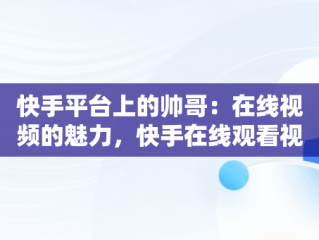 快手平台上的帅哥：在线视频的魅力，快手在线观看视频帅哥网红 