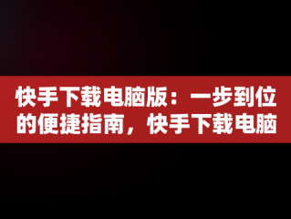 快手下载电脑版：一步到位的便捷指南，快手下载电脑版怎么下载不了 