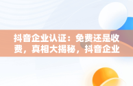 抖音企业认证：免费还是收费，真相大揭秘，抖音企业认证要收费吗是真的吗 