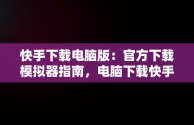 快手下载电脑版：官方下载模拟器指南，电脑下载快手用什么模拟器 