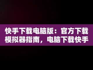 快手下载电脑版：官方下载模拟器指南，电脑下载快手用什么模拟器 