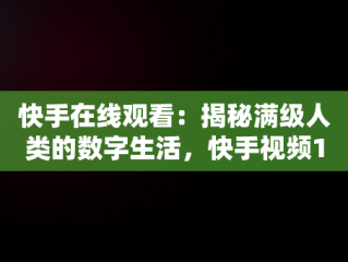 快手在线观看：揭秘满级人类的数字生活，快手视频1000在线 