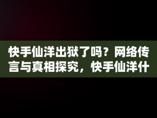 快手仙洋出狱了吗？网络传言与真相探究，快手仙洋什么时候出狱 