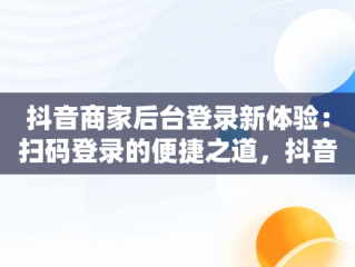 抖音商家后台登录新体验：扫码登录的便捷之道，抖音小店扫码登陆 