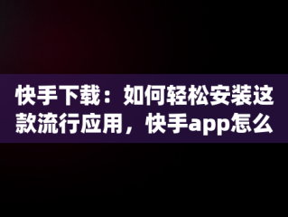 快手下载：如何轻松安装这款流行应用，快手app怎么下载安装 