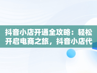 抖音小店开通全攻略：轻松开启电商之旅，抖音小店代运营公司可靠吗 